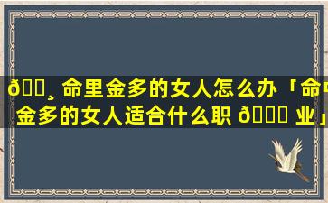 🌸 命里金多的女人怎么办「命中金多的女人适合什么职 🐕 业」